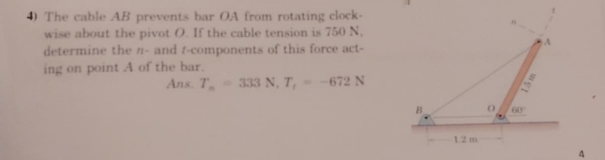 4) The cable AB prevents bar OA from rotating clock-
wise about the pivot O. If the cable tension is 750 N,
determine the n- and t-components of this force act-
ing on point A of the bar.
Ans. T
333 N, T,
672 N
B.
60
12 m
