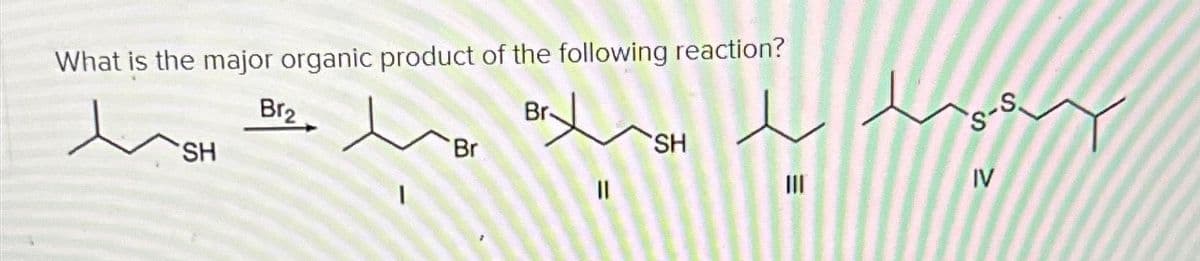 What is the major organic product of the following reaction?
Br₂
SH
آمديد مياده مبار
Br
||
SH
III
IV