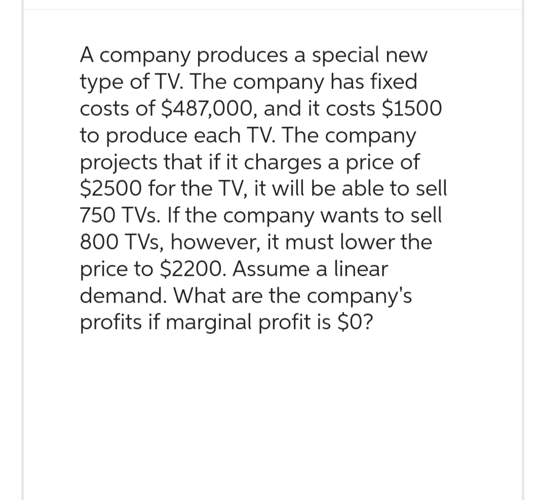 A company produces a special new
type of TV. The company has fixed
costs of $487,000, and it costs $1500
to produce each TV. The company
projects that if it charges a price of
$2500 for the TV, it will be able to sell
750 TVs. If the company wants to sell
800 TVs, however, it must lower the
price to $2200. Assume a linear
demand. What are the company's
profits if marginal profit is $0?