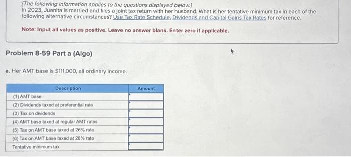 [The following information applies to the questions displayed below.]
In 2023, Juanita is married and files a joint tax return with her husband. What is her tentative minimum tax in each of the
following alternative circumstances? Use Tax Rate Schedule. Dividends and Capital Gains Tax Rates for reference.
Note: Input all values as positive. Leave no answer blank. Enter zero if applicable.
Problem 8-59 Part a (Algo)
a. Her AMT base is $111,000, all ordinary income.
Description
(1) AMT base
(2) Dividends taxed at preferential rate
(3) Tax on dividends
(4) AMT base taxed at regular AMT rates
(5) Tax on AMT base taxed at 26% rate
(6) Tax on AMT base taxed at 28% rate
Tentative minimum tax
Amount
