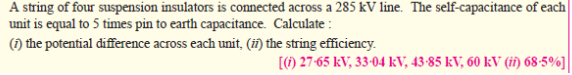 A string of four suspension insulators is connected across a 285 kV line. The self-capacitance of each
unit is equal to 5 times pin to earth capacitance. Calculate :
(1) the potential difference across each unit, (iñ) the string efficiency.
[) 27-65 kV, 33-04 kV, 43-85 kV, 60 kV (ii) 68-5%]|
