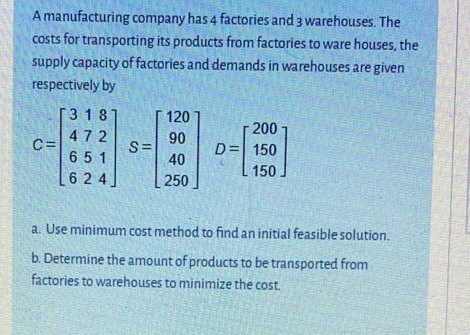 A manufacturing company has 4 factories and 3 warehouses. The
costs for transporting its products from factories to ware houses, the
supply capacity of factories and demands in warehouses are given
respectively by
3 18
120
200
472
C=
651
90
S=
40
D= 150
150
6 2 4
250
a. Use minimum cost method to find an initial feasible solution.
b. Determine the amount of products to be transported from
factories to warehouses to minimize the cost.
