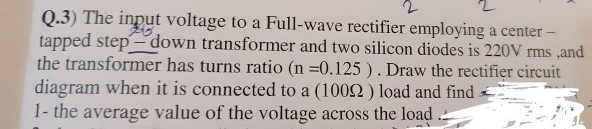 2
Q.3) The input voltage to a Full-wave rectifier employing a center -
tapped step-down transformer and two silicon diodes is 220V rms, and
the transformer has turns ratio (n =0.125 ). Draw the rectifier circuit
diagram when it is connected to a (1002) load and find
1- the average value of the voltage across the load