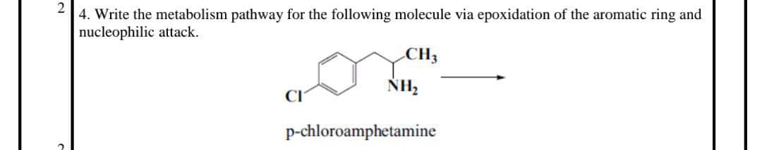 2
4. Write the metabolism pathway for the following molecule via epoxidation of the aromatic ring and
nucleophilic attack.
CH3
NH₂
p-chloroamphetamine
2