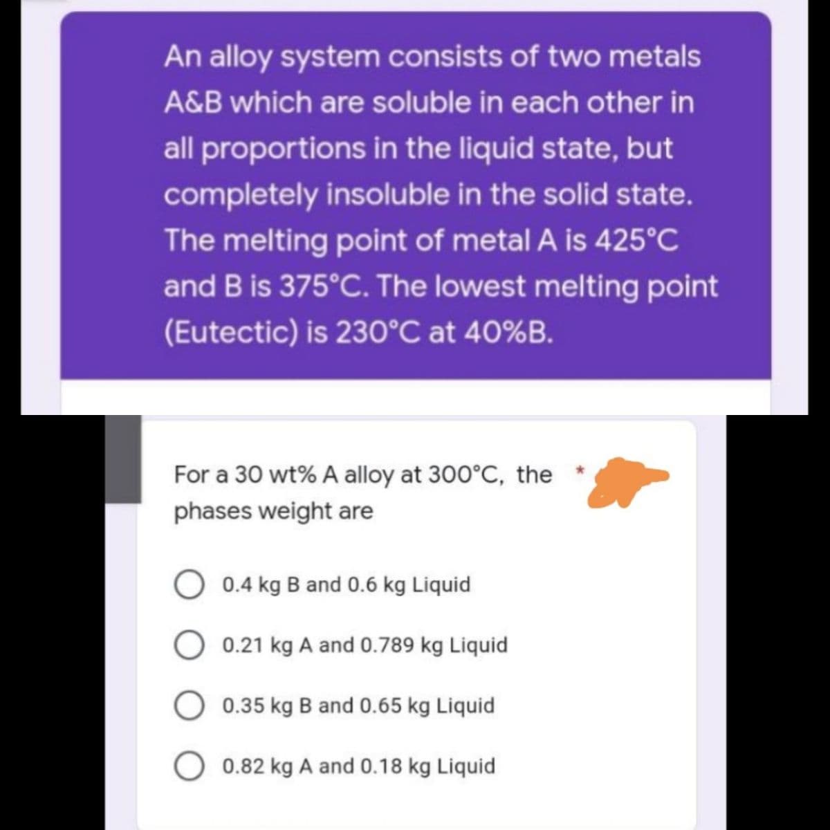 An alloy system consists of two metals
A&B which are soluble in each other in
all proportions in the liquid state, but
completely insoluble in the solid state.
The melting point of metal A is 425°C
and B is 375°C. The lowest melting point
(Eutectic) is 230°C at 40%B.
For a 30 wt% A alloy at 300°C, the
phases weight are
O 0.4 kg B and 0.6 kg Liquid
O 0.21 kg A and 0.789 kg Liquid
0.35 kg B and 0.65 kg Liquid
0.82 kg A and 0.18 kg Liquid