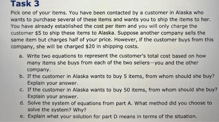 Task 3
Pick one of your items. You have been contacted by a customer in Alaska who
wants to purchase several of these items and wants you to ship the items to her.
You have already established the cost per item and you will only charge the
customer $5 to ship these items to Alaska. Suppose another company sells the
same item but charges half of your price. However, if the customer buys from this
company, she will be charged $20 in shipping costs.
a. Write two equations to represent the customer's total cost based on how
many items she buys from each of the two sellers-you and the other
company.
b. If the customer in Alaska wants to buy 5 items, from whom should she buy?
Explain your answer.
c. If the customer in Alaska wants to buy 50 items, from whom should she buy?
Explain your answer.
d. Solve the system of equations from part A. What method did you choose to
solve the system? Why?
e. Explain what your solution for part D means in terms of the situation.