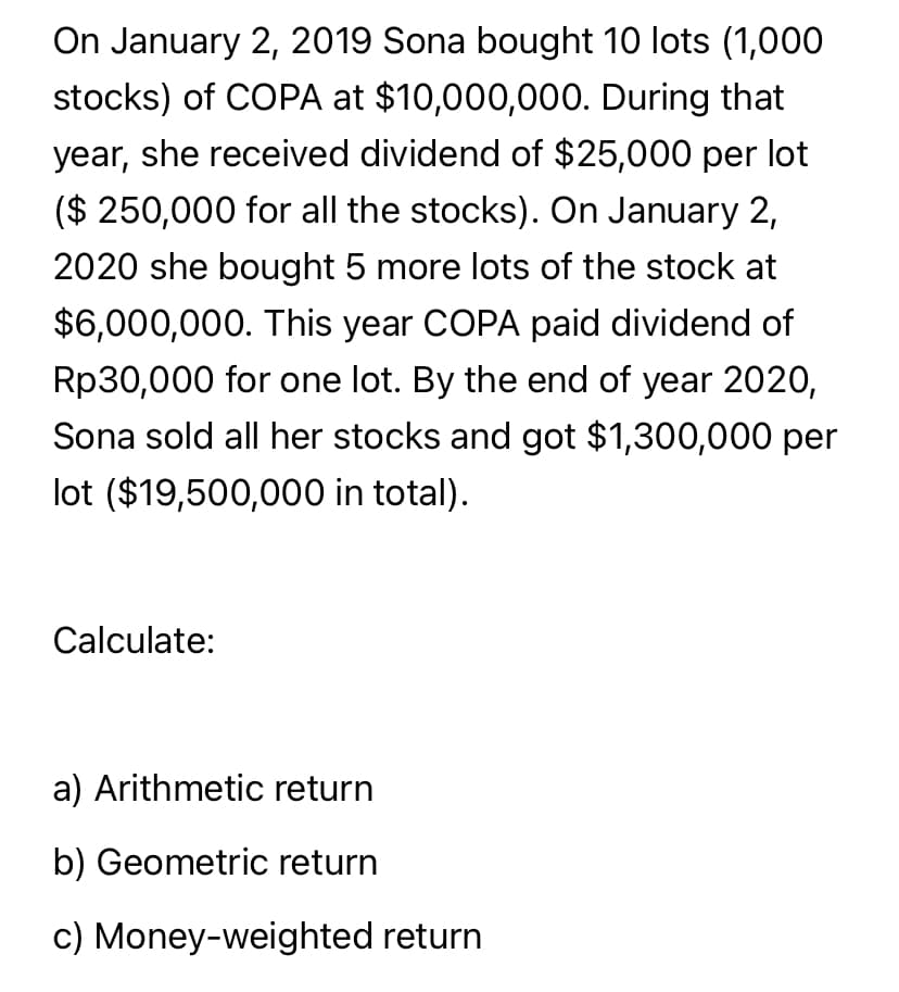 On January 2, 2019 Sona bought 10 lots (1,000
stocks) of COPA at $10,000,000. During that
year, she received dividend of $25,000 per lot
($ 250,000 for all the stocks). On January 2,
2020 she bought 5 more lots of the stock at
$6,000,000. This year COPA paid dividend of
Rp30,000 for one lot. By the end of year 2020,
Sona sold all her stocks and got $1,300,000 per
lot ($19,500,000 in total).
Calculate:
a) Arithmetic return
b) Geometric return
c) Money-weighted return