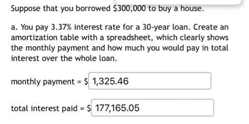 Suppose that you borrowed $300,000 to buy a house.
a. You pay 3.37% interest rate for a 30-year loan. Create an
amortization table with a spreadsheet, which clearly shows
the monthly payment and how much you would pay in total
interest over the whole loan.
monthly payment = $ 1,325.46
total interest paid = $ 177,165.05