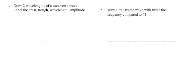 1. Draw 2 wavelengths of a transverse wave.
Label the crest, trough, wavelength, amplitude.
2. Draw a transverse wave with twice the
frequency compared to #1.
