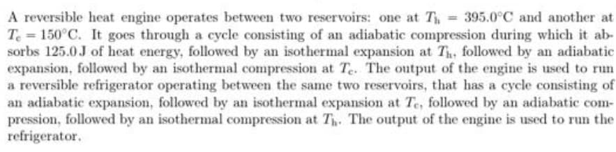 A reversible heat engine operates between two reservoirs: one at T = 395.0°C and another at
Te = 150°C. It goes through a cycle consisting of an adiabatic compression during which it ab-
sorbs 125.0J of heat energy, followed by an isothermal expansion at Th, followed by an adiabatic
expansion, followed by an isothermal compression at Te. The output of the engine is used to run
a reversible refrigerator operating between the same two reservoirs, that has a cycle consisting of
an adiabatic expansion, followed by an isothermal expansion at Te, followed by an adiabatic com-
pression, followed by an isothermal compression at T. The output of the engine is used to run the
refrigerator.
