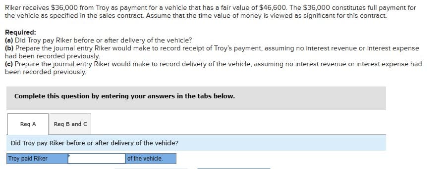 Riker receives $36,000 from Troy as payment for a vehicle that has a fair value of $46,600. The $36,000 constitutes full payment for
the vehicle as specified in the sales contract. Assume that the time value of money is viewed as significant for this contract.
Required:
(a) Did Troy pay Riker before or after delivery of the vehicle?
(b) Prepare the journal entry Riker would make to record receipt of Troy's payment, assuming no interest revenue or interest expense
had been recorded previously.
(c) Prepare the journal entry Riker would make to record delivery of the vehicle, assuming no interest revenue or interest expense had
been recorded previously.
Complete this question by entering your answers in the tabs below.
Req A
Req B and C
Did Troy pay Riker before or after delivery of the vehicle?
Troy paid Riker
of the vehicle.