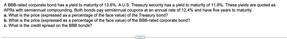 A BBB-rated corporate bond has a yield to maturity of 13.6%. A U.S. Treasury security has a yield to maturity of 11.8%. These yields are quoted as
APRS with semiannual compounding. Both bonds pay semiannual coupons at an annual rate of 12.4% and have five years to maturity.
a. What is the price (expressed as a percentage of the face value) of the Treasury bond?
b. What is the price (expressed as a percentage of the face value) of the BBB-rated corporate bond?
c. What is the credit spread on the BBB bonds?

