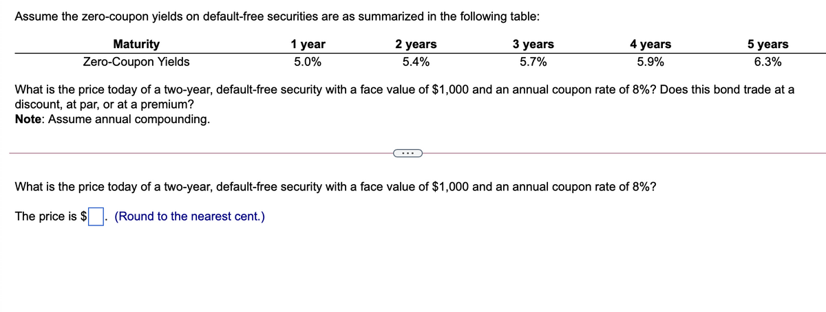Assume the zero-coupon yields on default-free securities are as summarized in the following table:
Maturity
Zero-Coupon Yields
1 year
2 years
3
years
4
years
5
years
5.0%
5.4%
5.7%
5.9%
6.3%
What is the price today of a two-year, default-free security with a face value of $1,000 and an annual coupon rate of 8%? Does this bond trade at a
discount, at par, or at a premium?
Note: Assume annual compounding.
What is the price today of a two-year, default-free security with a face value of $1,000 and an annual coupon rate of 8%?
The price is $
(Round to the nearest cent.)
