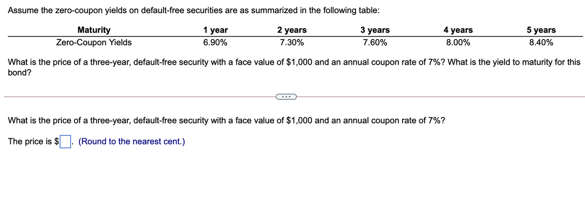 Assume the zero-coupon yields on default-free securities are as summarized in the following table:
Maturity
1 year
2 years
3 years
4 years
5 years
Zero-Coupon Yields
6.90%
7.30%
7.60%
8.00%
8.40%
What is the price of a three-year, default-free security with a face value of $1,000 and an annual coupon rate of 7%? What is the yield to maturity for this
bond?
What is the price of a three-year, default-free security with a face value of $1,000 and an annual coupon rate of 7%?
The price is $
(Round to the nearest cent.)
