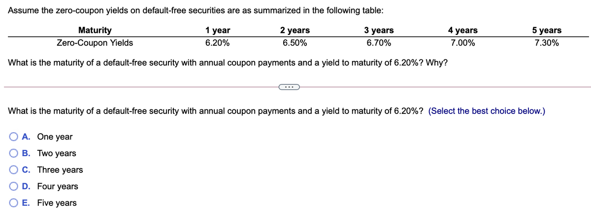 Assume the zero-coupon yields on default-free securities are as summarized in the following table:
3 years
4 years
5 years
Maturity
1 year
2 years
7.00%
7.30%
6.20%
6.50%
6.70%
Zero-Coupon Yields
What is the maturity of a default-free security with annual coupon payments and a yield to maturity of 6.20%? Why?
What is the maturity of a default-free security with annual coupon payments and a yield to maturity of 6.20%? (Select the best choice below.)
O A. One year
В. Тwo years
C. Three years
D. Four years
E. Five years

