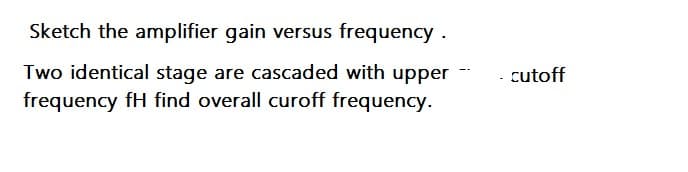 Sketch the amplifier gain versus frequency .
Two identical stage are cascaded with upper
frequency fH find overall curoff frequency.
cutoff
