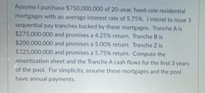 Assume I purchase $750,000,000 of 20-year, fixed-rate residential
mortgages with an average interest rate of 5.75%. I intend to issue 3
sequential pay tranches backed by these mortgages. Tranche A is
$275,000,000 and promises a 4.25% return. Tranche B is
$200,000,000 and promises a 5.00% return. Tranche Z is
$225,000,000 and promises a 5.75% return. Compute the
amortization sheet and the Tranche A cash flows for the first 3 years
of the pool. For simplicity, assume these mortgages and the pool
have annual payments.
