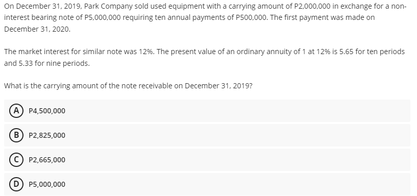 On December 31, 2019, Park Company sold used equipment with a carrying amount of P2,000,000 in exchange for a non-
interest bearing note of P5,000,000 requiring ten annual payments of P500,000. The first payment was made on
December 31, 2020.
The market interest for similar note was 12%. The present value of an ordinary annuity of 1 at 12% is 5.65 for ten periods
and 5.33 for nine periods.
What is the carrying amount of the note receivable on December 31, 2019?
(A P4,500,000
B) P2,825,000
(c) P2,665,000
(D) P5,000,000
