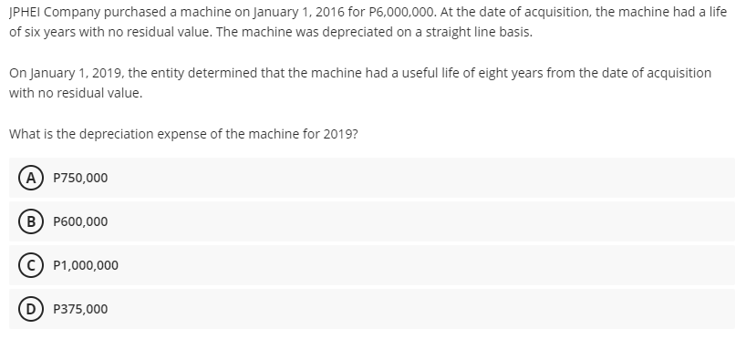JPHEI Company purchased a machine on January 1, 2016 for P6,000,000. At the date of acquisition, the machine had a life
of six years with no residual value. The machine was depreciated on a straight line basis.
On January 1, 2019, the entity determined that the machine had a useful life of eight years from the date of acquisition
with no residual value.
What is the depreciation expense of the machine for 2019?
A P750,000
B) P600,000
P1,000,000
D) P375,000
