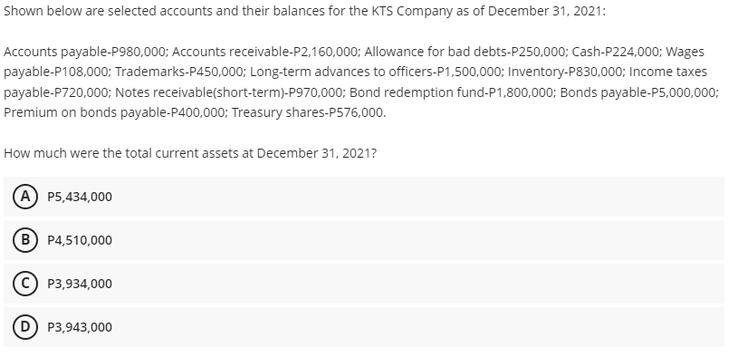Shown below are selected accounts and their balances for the KTS Company as of December 31, 2021:
Accounts payable-P980,000; Accounts receivable-P2,160,000; Allowance for bad debts-P250,000; Cash-P224,000; Wages
payable-P108,000; Trademarks-P450,000; Long-term advances to officers-P1,500,000; Inventory-P830,000; Income taxes
payable-P720,000; Notes receivable(short-term)-P970,000; Bond redemption fund-P1,800,000; Bonds payable-P5,000,000;
Premium on bonds payable-P400,000; Treasury shares-P576,000.
How much were the total current assets at December 31, 2021?
A P5,434,000
B) P4,510,000
C) P3,934,000
D) P3,943,000
