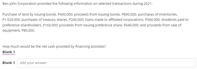 Ben John Corporation provided the following information on selected transactions during 2021:
Purchase of land by issuing bonds, P400,000; proceeds from issuing bonds, P800,000; purchases of inventories,
P1,520,000; purchases of treasury shares, P240,000; loans made to affiliated corporations, P560,000; dividends paid to
preference shareholders, P160,000; proceeds from issuing preference share, P640,000; and proceeds from sale of
equipment, P80,000.
How much would be the net cash provided by financing activities?
Blank 1
Blank 1 Add your answer
