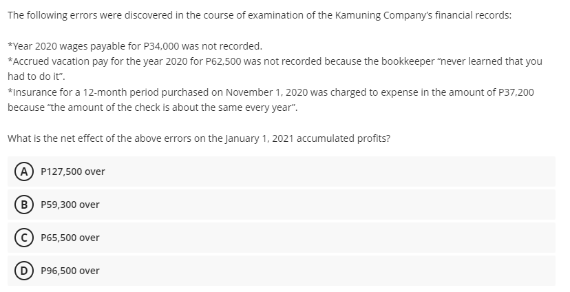 The following errors were discovered in the course of examination of the Kamuning Company's financial records:
*Year 2020 wages payable for P34,000 was not recorded.
*Accrued vacation pay for the year 2020 for P62,500 was not recorded because the bookkeeper "never learned that you
had to do it".
*Insurance for a 12-month period purchased on November 1, 2020 was charged to expense in the amount of P37,200
because "the amount of the check is about the same every year".
What is the net effect of the above errors on the January 1, 2021 accumulated profits?
A P127,500 over
B P59,300 over
P65,500 over
P96,500 over
