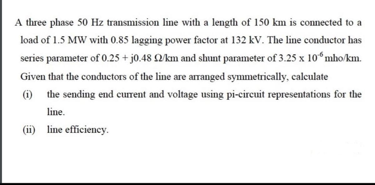 A three phase 50 Hz transmission line with a length of 150 km is connected to a
load of 1.5 MW with 0.85 lagging power factor at 132 kV. The line conductor has
series parameter of 0.25 + j0.48 Q/km and shunt parameter of 3.25 x 10° mho/km.
Given that the conductors of the line are arranged symmetrically, calculate
(i) the sending end current and voltage using pi-circuit representations for the
line.
(ii) line efficiency.

