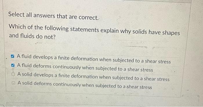Select all answers that are correct.
Which of the following statements explain why solids have shapes
and fluids do not?
O A fluid develops a finite deformation when subjected to a shear stress
a A fluid deforms continuously when subjected to a shear stress
A solid develops a finite deformation when subjected to a shear stress
O A solid deforms continuously when subjected to a shear stress
