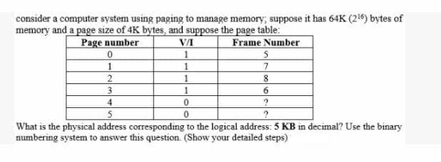 consider a computer system using paging to manage memory, suppose it has 64K (26) bytes of
memory and a page size of 4K bytes, and suppose the page table:
Page number
Frame Number
1
1
3
6.
4
What is the physical address corresponding to the logical address: 5 KB in decimal? Use the binary
numbering system to answer this question. (Show your detailed steps)
