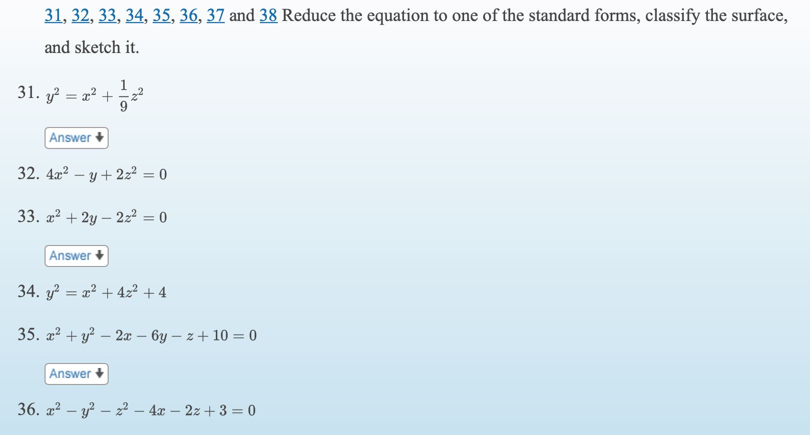31, 32, 33, 34, 35, 36, 37 and 38 Reduce the equation to one of the standard forms, classify the surface,
and sketch it.
31. y
x2 +
Answer +
32. 4x? – y + 2z2 = 0
33. x2 + 2y – 2z2 = 0
Answer
34. y? = x2 + 422 + 4
35. a? + y? – 2x – 6y – z + 10 = 0
Answer +
36. x2 – y² – z² – 4x – 2z + 3 = 0
