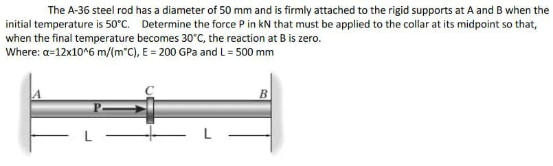 The A-36 steel rod has a diameter of 50 mm and is firmly attached to the rigid supports at A and B when the
initial temperature is 50°C. Determine the force P in kN that must be applied to the collar at its midpoint so that,
when the final temperature becomes 30°C, the reaction at B is zero.
Where: a=12x10^6 m/(m°C), E = 200 GPa and L = 500 mm
A
B
L
