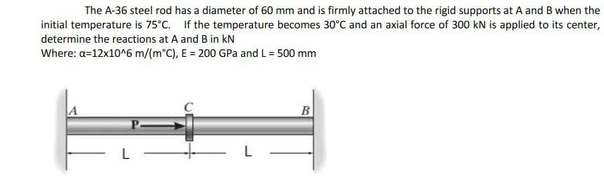 The A-36 steel rod has a diameter of 60 mm and is firmly attached to the rigid supports at A and B when the
initial temperature is 75°C. If the temperature becomes 30°C and an axial force of 300 kN is applied to its center,
determine the reactions at A and B in kN
Where: a=12x10^6 m/(m°C), E = 200 GPa and L = 500 mm
A
B

