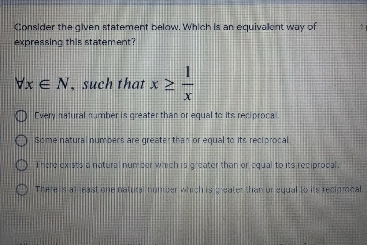 Consider the given statement below. Which is an equivalent way of
expressing this statement?
1
x E N, such that x -
O Every natural number is greater than or equal to its reciprocal.
O Some natural numbers are greater than or equal to its reciprocal.
There exists a natural number which is greater than or equal to its reciprocal.
O There is at least one natural number which is greater than or equal to its reciprocal.
