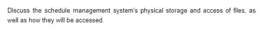 Discuss the schedule management system's physical storage and access of files, as
well as how they will be accessed.
