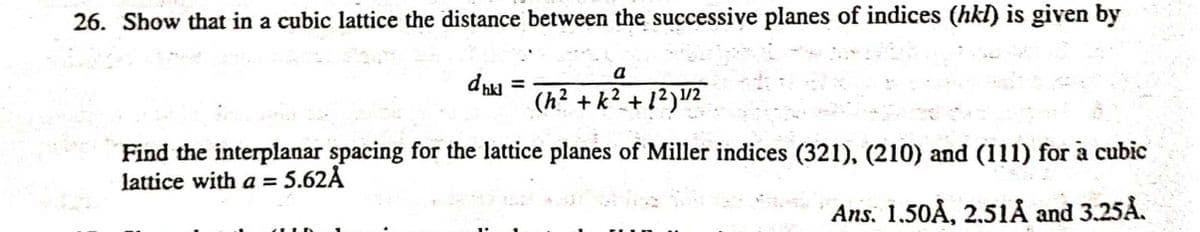26. Show that in a cubic lattice the distance between the successive planes of indices (hkI) is given by
a
(h² + k² + 1?)2
Find the interplanar spacing for the lattice planes of Miller indices (321), (210) and (111) for a cubic
lattice with a = 5.62Å
Ans, 1.50Å, 2.51Å and 3.25Å.
