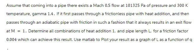 Assume that coming into a pipe there exists a Mach 0.5 flow at 101325 Pa of pressure and 300 K
temperature, gamma 1.4. If it first passes through a frictionless pipe with heat addition, and then
passes through an adiabatic pipe with friction in such a fashion that it always results in an exit flow
at M = 1. Determine all combinations of heat addition 1, and pipe length L, for a friction factor
0.004 which can achieve this result. Use matlab to Plot your result as a graph of L as a function of q