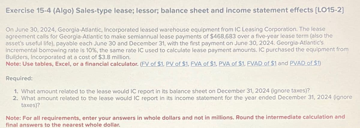 Exercise 15-4 (Algo) Sales-type lease; lessor; balance sheet and income statement effects [LO15-2]
On June 30, 2024, Georgia-Atlantic, Incorporated leased warehouse equipment from IC Leasing Corporation. The lease
agreement calls for Georgia-Atlantic to make semiannual lease payments of $468,683 over a five-year lease term (also the
asset's useful life), payable each June 30 and December 31, with the first payment on June 30, 2024. Georgia-Atlantic's
incremental borrowing rate is 10%, the same rate IC used to calculate lease payment amounts. IC purchased the equipment from
Builders, Incorporated at a cost of $3.8 million.
Note: Use tables, Excel, or a financial calculator. (FV of $1, PV of $1, FVA of $1, PVA of $1, FVAD of $1 and PVAD of $1)
Required:
1. What amount related to the lease would IC report in its balance sheet on December 31, 2024 (ignore taxes)?
2. What amount related to the lease would IC report in its income statement for the year ended December 31, 2024 (ignore
taxes)?
Note: For all requirements, enter your answers in whole dollars and not in millions. Round the intermediate calculation and
final answers to the nearest whole dollar.