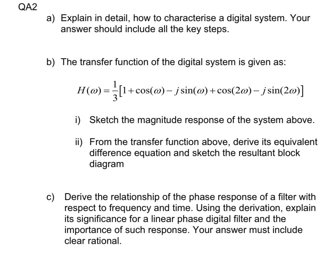 QA2
a) Explain in detail, how to characterise a digital system. Your
answer should include all the key steps.
b) The transfer function of the digital system is given as:
Н (о)
[1+cos(@)– j sin(@)+cos(2@) – j sin(2@)]
-
i) Sketch the magnitude response of the system above.
ii) From the transfer function above, derive its equivalent
difference equation and sketch the resultant block
diagram
c) Derive the relationship of the phase response of a filter with
respect to frequency and time. Using the derivation, explain
its significance for a linear phase digital filter and the
importance of such response. Your answer must include
clear rational.
