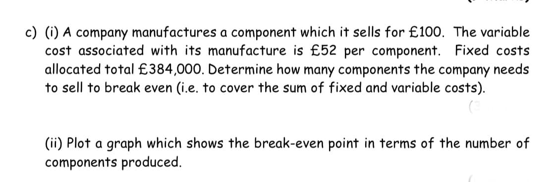 c) (i) A company manufactures a component which it sells for £100. The variable
cost associated with its manufacture is £52 per component. Fixed costs
allocated total £384,000. Determine how many components the company needs
to sell to break even (i.e. to cover the sum of fixed and variable costs).
(ii) Plot a graph which shows the break-even point in terms of the number of
components produced.

