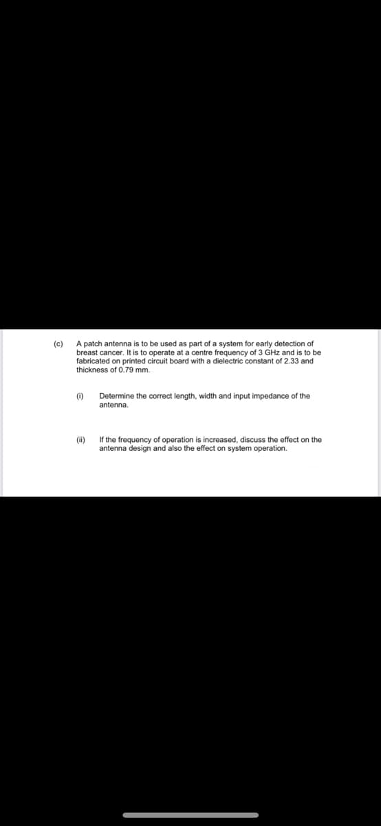 A patch antenna is to be used as part of a system for early detection of
breast cancer. It is to operate at a centre frequency of 3 GHz and is to be
fabricated on printed circuit board with a dielectric constant of 2.33 and
thickness of 0.79 mm.
(c)
(0)
Determine the correct length, width and input impedance of the
antenna.
(ii)
If the frequency of operation is increased, discuss the effect on the
antenna design and also the effect on system operation.
