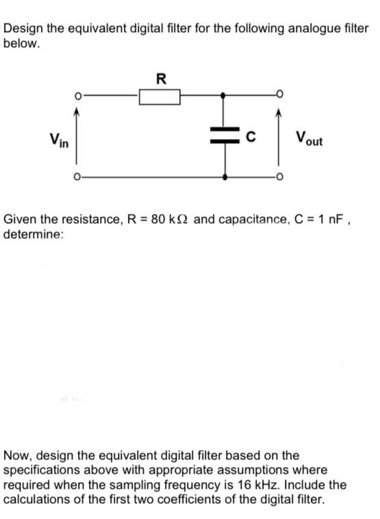 Design the equivalent digital filter for the following analogue filter
below.
R
Vout
Vin
Given the resistance, R = 80 k2 and capacitance, C = 1 nF,
determine:
Now, design the equivalent digital filter based on the
specifications above with appropriate assumptions where
required when the sampling frequency is 16 kHz. Include the
calculations of the first two coefficients of the digital filter.
