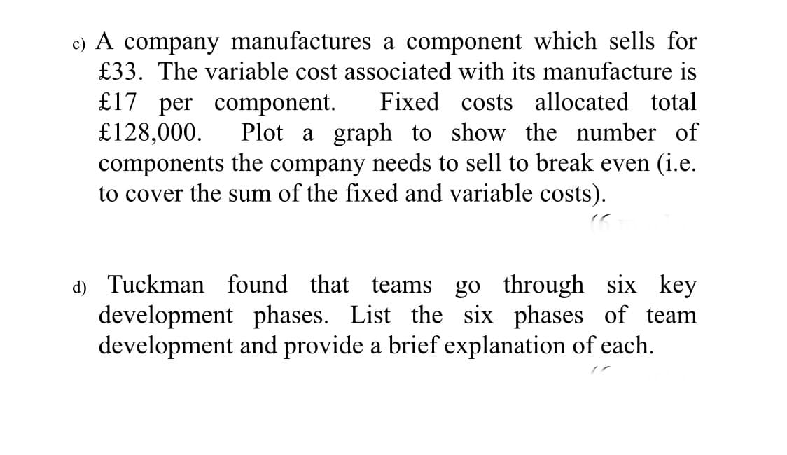 c) A company manufactures a component which sells for
£33. The variable cost associated with its manufacture is
£17 per component.
£128,000.
components the company needs to sell to break even (i.e.
to cover the sum of the fixed and variable costs).
Fixed costs allocated total
Plot a graph to show the number of
d) Tuckman found that teams
development phases. List the six phases of team
development and provide a brief explanation of each.
go through six key
