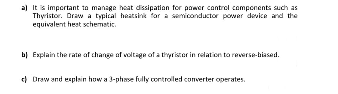 a) It is important to manage heat dissipation for power control components such as
Thyristor. Draw a typical heatsink for a semiconductor power device and the
equivalent heat schematic.
b) Explain the rate of change of voltage of a thyristor in relation to reverse-biased.
c) Draw and explain how a 3-phase fully controlled converter operates.