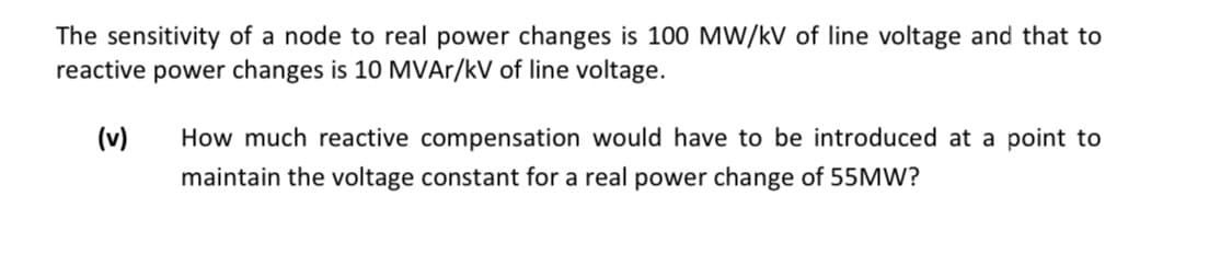 The sensitivity of a node to real power changes is 100 MW/kV of line voltage and that to
reactive power changes is 10 MVAr/kV of line voltage.
(v) How much reactive compensation would have to be introduced at a point to
maintain the voltage constant for a real power change of 55MW?