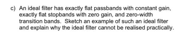 c) An ideal filter has exactly flat passbands with constant gain,
exactly flat stopbands with zero gain, and zero-width
transition bands. Sketch an example of such an ideal filter
and explain why the ideal filter cannot be realised practically.
