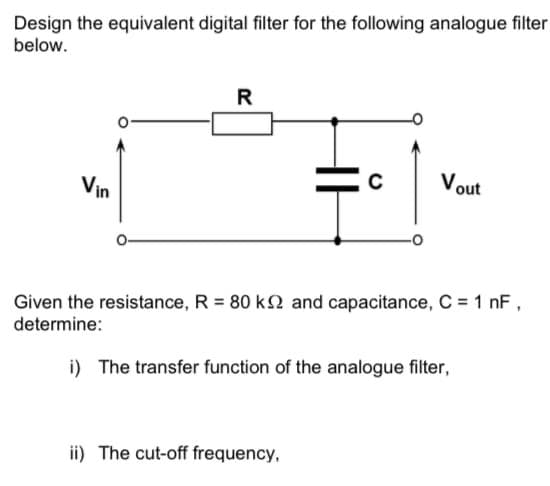 Design the equivalent digital filter for the following analogue filter
below.
R
Vout
Vin
Given the resistance, R = 80 k2 and capacitance, C = 1 nF,
determine:
i) The transfer function of the analogue filter,
ii) The cut-off frequency,
