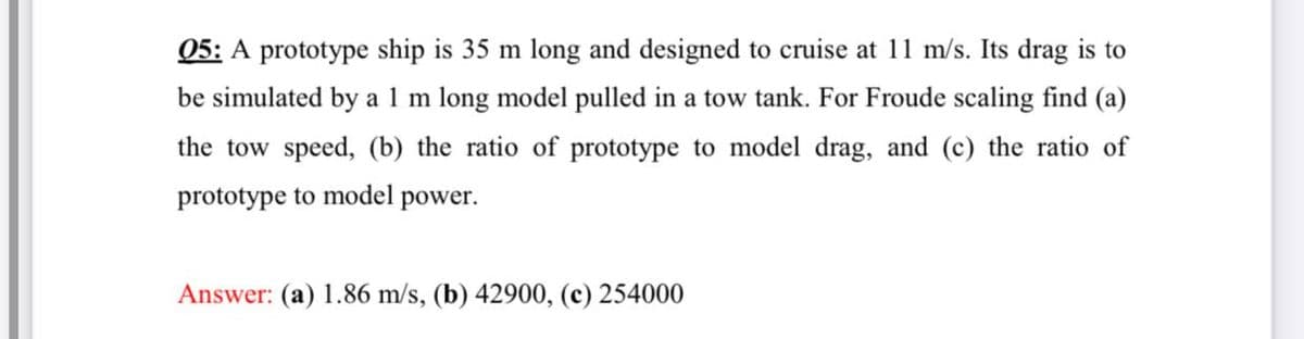 05: A prototype ship is 35 m long and designed to cruise at 11 m/s. Its drag is to
be simulated by a 1 m long model pulled in a tow tank. For Froude scaling find (a)
the tow speed, (b) the ratio of prototype to model drag, and (c) the ratio of
prototype to model power.
Answer: (a) 1.86 m/s, (b) 42900, (c) 254000
