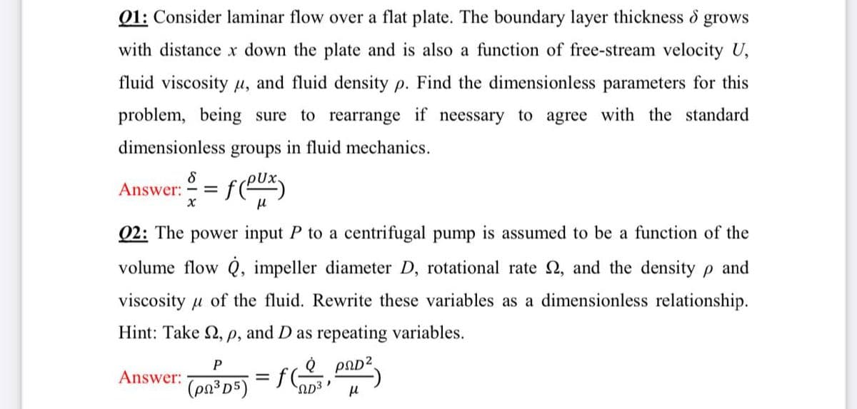 Q1: Consider laminar flow over a flat plate. The boundary layer thickness o grows
with distance x down the plate and is also a function of free-stream velocity U,
fluid viscosity u, and fluid density p. Find the dimensionless parameters for this
problem, being sure to rearrange if neessary to agree with the standard
dimensionless groups in fluid mechanics.
Answer:
Q2: The power input P to a centrifugal pump is assumed to be a function of the
volume flow Q, impeller diameter D, rotational rate 2, and the density p and
viscosity u of the fluid. Rewrite these variables as a dimensionless relationship.
Hint: Take 2, p, and D as repeating variables.
P
e paD?
= f(
Answer:
