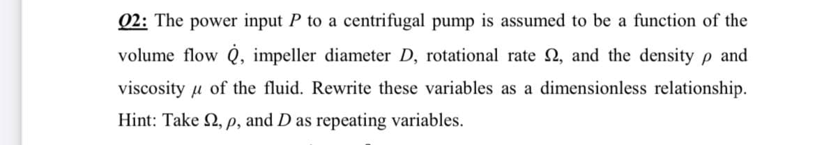 02: The power input P to a centrifugal pump is assumed to be a function of the
volume flow Q, impeller diameter D, rotational rate 2, and the density p and
viscosity u of the fluid. Rewrite these variables as a dimensionless relationship.
Hint: Take 2, p, and D as repeating variables.
