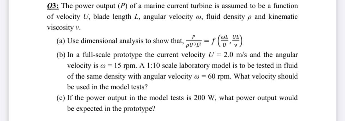 Q3: The power output (P) of a marine current turbine is assumed to be a function
of velocity U, blade length L, angular velocity o, fluid density p and kinematic
viscosity v.
wL UL
(a) Use dimensional analysis to show that,
PU3L2
%3D
(b) In a full-scale prototype the current velocity U = 2.0 m/s and the angular
velocity is w = 15 rpm. A 1:10 scale laboratory model is to be tested in fluid
of the same density with angular velocity o = 60 rpm. What velocity should
be used in the model tests?
(c) If the power output in the model tests is 200 W, what power output would
be expected in the prototype?
